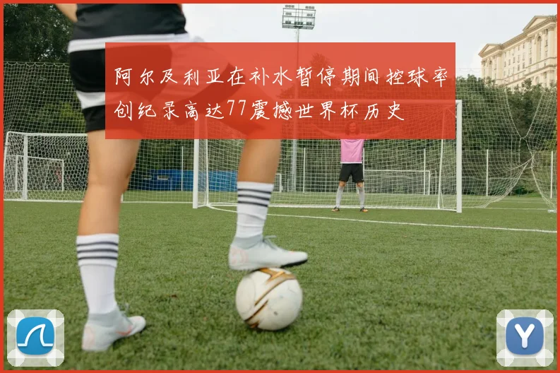 阿尔及利亚在补水暂停期间控球率创纪录高达77震撼世界杯历史