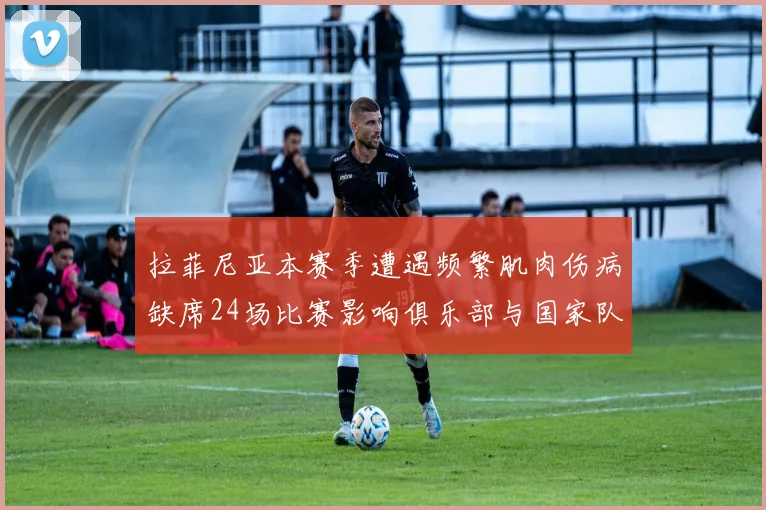 拉菲尼亚本赛季遭遇频繁肌肉伤病缺席24场比赛影响俱乐部与国家队表现