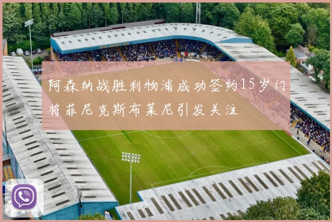 阿森纳战胜利物浦成功签约15岁门将菲尼克斯布莱尼引发关注