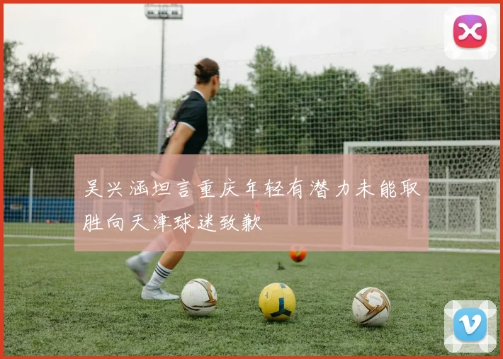 吴兴涵坦言重庆年轻有潜力未能取胜向天津球迷致歉