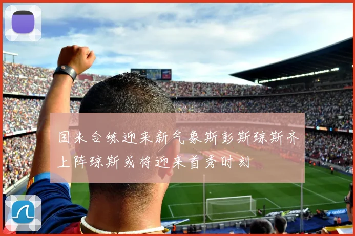 国米合练迎来新气象斯彭斯琼斯齐上阵琼斯或将迎来首秀时刻