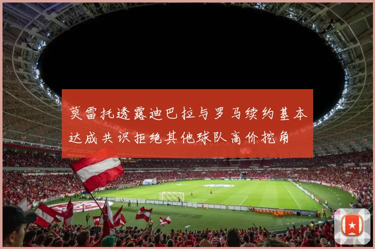 莫雷托透露迪巴拉与罗马续约基本达成共识拒绝其他球队高价挖角