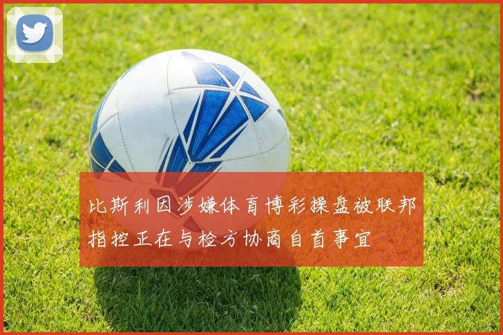 比斯利因涉嫌体育博彩操盘被联邦指控正在与检方协商自首事宜
