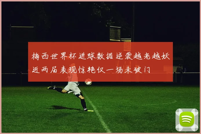 梅西世界杯进球数据逆袭越老越妖近两届表现惊艳仅一场未破门
