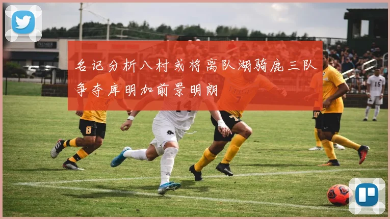 名记分析八村或将离队湖骑鹿三队争夺库明加前景明朗