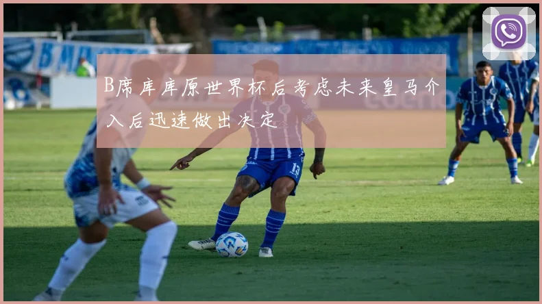 B席库库原世界杯后考虑未来皇马介入后迅速做出决定